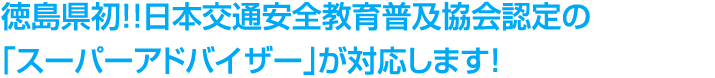 徳島県初！！日本交通安全教育普及協会認定の「スーパーアドバイザー」が対応します！
